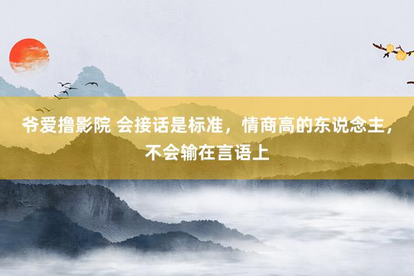 爷爱撸影院 会接话是标准，情商高的东说念主，不会输在言语上