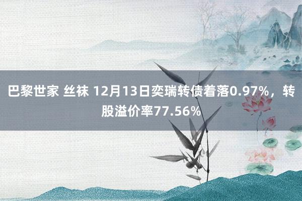 巴黎世家 丝袜 12月13日奕瑞转债着落0.97%，转股溢价率77.56%