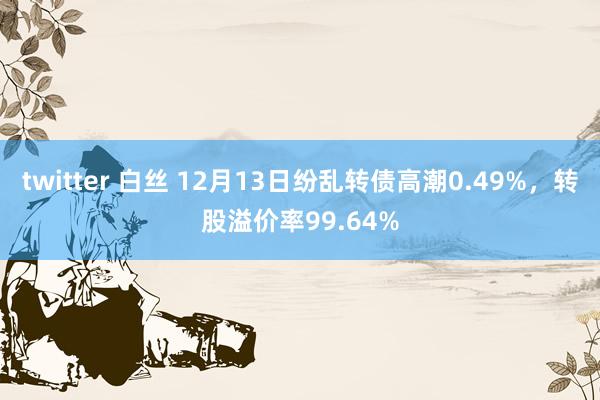 twitter 白丝 12月13日纷乱转债高潮0.49%，转股溢价率99.64%