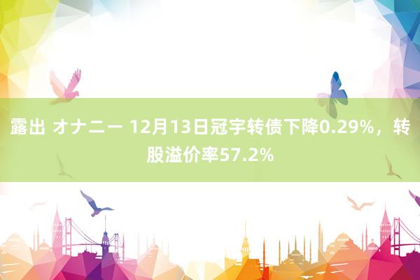 露出 オナニー 12月13日冠宇转债下降0.29%，转股溢价率57.2%