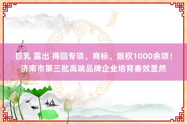 巨乳 露出 得回专项、商标、版权1000余项！济南市第三批高端品牌企业培育奏效显然