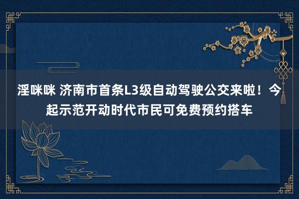 淫咪咪 济南市首条L3级自动驾驶公交来啦！今起示范开动时代市民可免费预约搭车