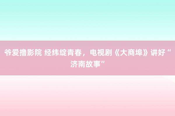 爷爱撸影院 经纬绽青春，电视剧《大商埠》讲好“济南故事”