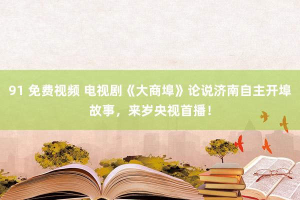 91 免费视频 电视剧《大商埠》论说济南自主开埠故事，来岁央视首播！