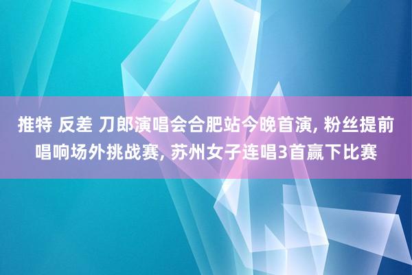 推特 反差 刀郎演唱会合肥站今晚首演， 粉丝提前唱响场外挑战赛， 苏州女子连唱3首赢下比赛