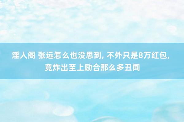 淫人阁 张远怎么也没思到， 不外只是8万红包， 竟炸出至上励合那么多丑闻