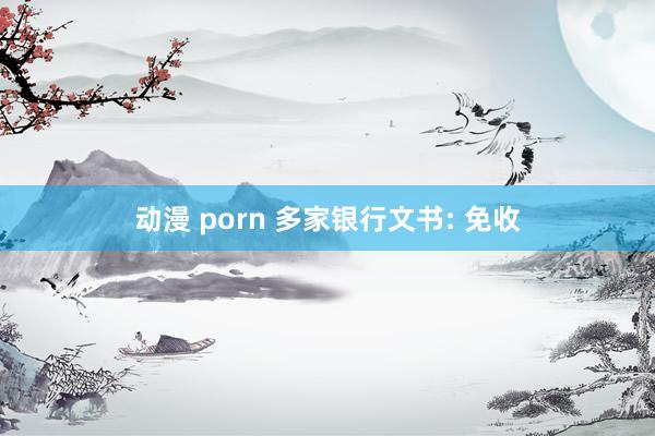 动漫 porn 多家银行文书: 免收