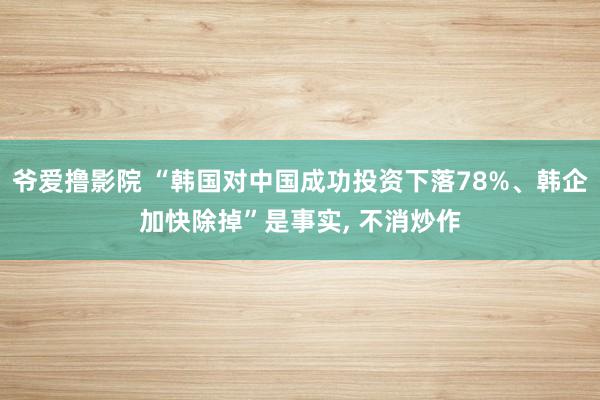 爷爱撸影院 “韩国对中国成功投资下落78%、韩企加快除掉”是事实， 不消炒作