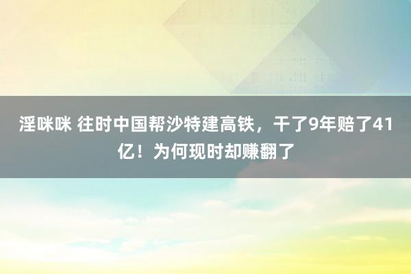 淫咪咪 往时中国帮沙特建高铁，干了9年赔了41亿！为何现时却赚翻了