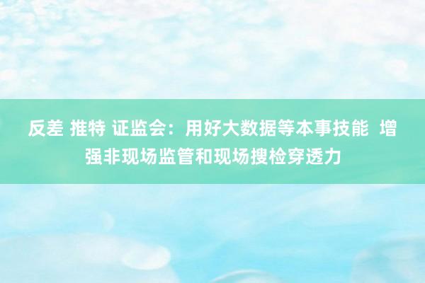 反差 推特 证监会：用好大数据等本事技能  增强非现场监管和现场搜检穿透力