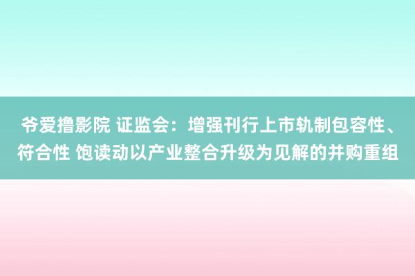 爷爱撸影院 证监会：增强刊行上市轨制包容性、符合性 饱读动以产业整合升级为见解的并购重组