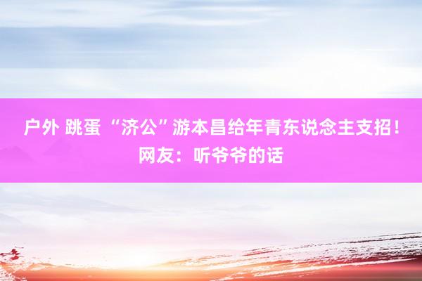 户外 跳蛋 “济公”游本昌给年青东说念主支招！网友：听爷爷的话