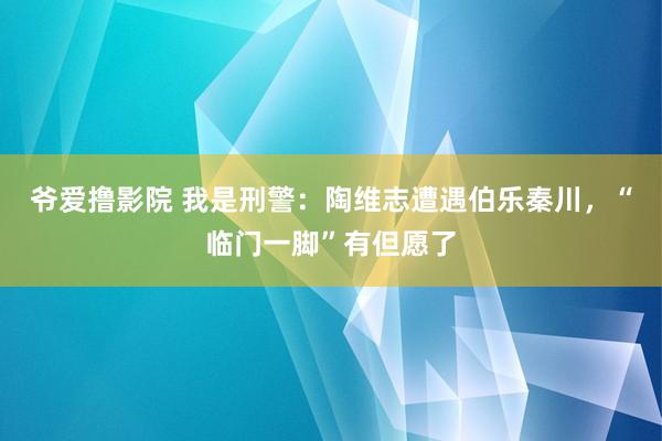 爷爱撸影院 我是刑警：陶维志遭遇伯乐秦川，“临门一脚”有但愿了