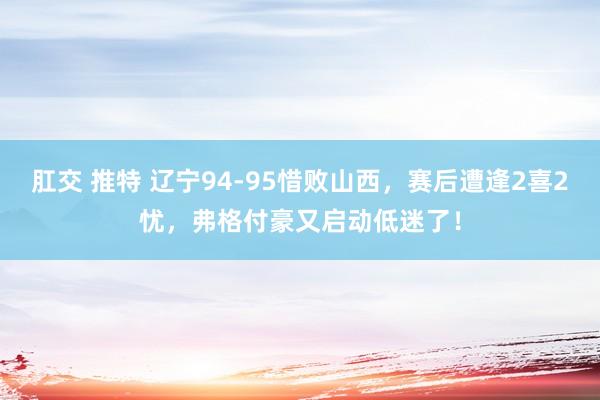 肛交 推特 辽宁94-95惜败山西，赛后遭逢2喜2忧，弗格付豪又启动低迷了！