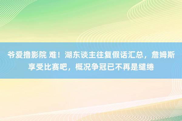 爷爱撸影院 难！湖东谈主往复假话汇总，詹姆斯享受比赛吧，概况争冠已不再是缱绻