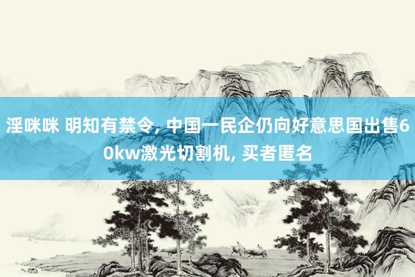 淫咪咪 明知有禁令， 中国一民企仍向好意思国出售60kw激光切割机， 买者匿名