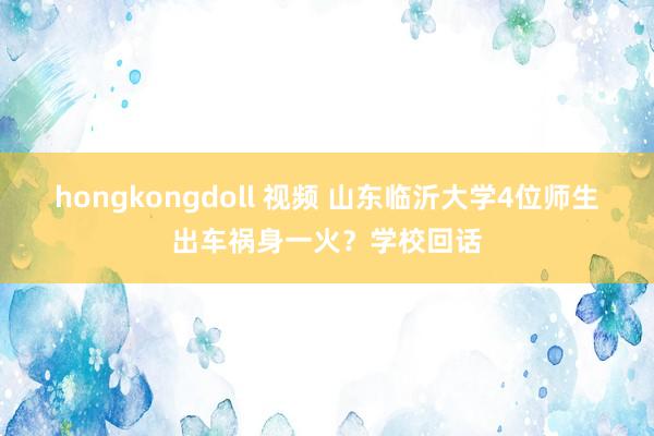 hongkongdoll 视频 山东临沂大学4位师生出车祸身一火？学校回话