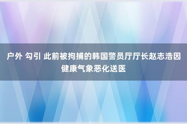 户外 勾引 此前被拘捕的韩国警员厅厅长赵志浩因健康气象恶化送医