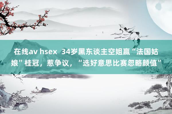 在线av hsex  34岁黑东谈主空姐赢“法国姑娘”桂冠，惹争议，“选好意思比赛忽略颜值”