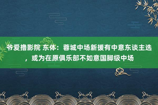 爷爱撸影院 东体：蓉城中场新援有中意东谈主选，或为在原俱乐部不如意国脚级中场