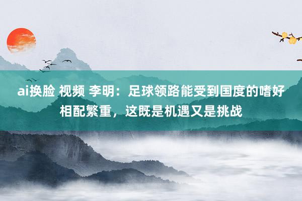 ai换脸 视频 李明：足球领路能受到国度的嗜好相配繁重，这既是机遇又是挑战