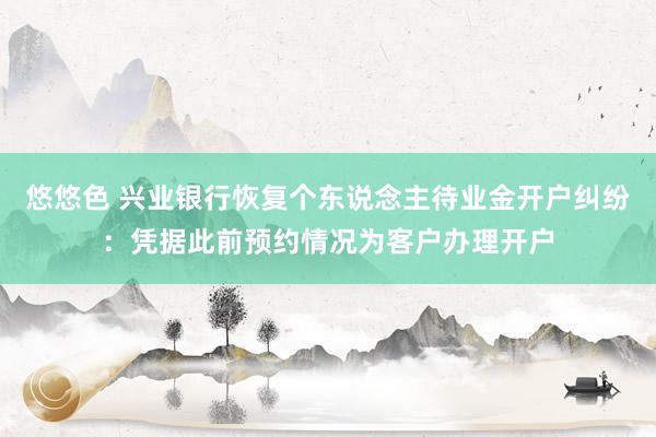 悠悠色 兴业银行恢复个东说念主待业金开户纠纷：凭据此前预约情况为客户办理开户