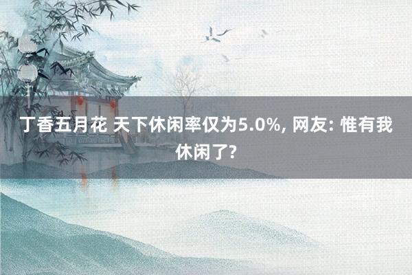 丁香五月花 天下休闲率仅为5.0%， 网友: 惟有我休闲了?