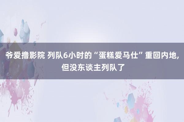 爷爱撸影院 列队6小时的“蛋糕爱马仕”重回内地， 但没东谈主列队了