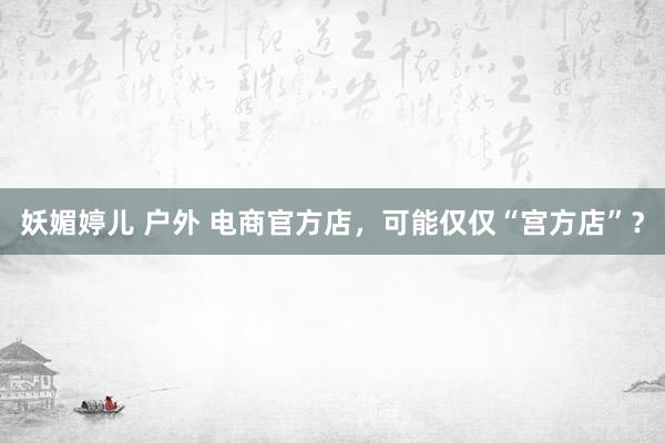 妖媚婷儿 户外 电商官方店，可能仅仅“宫方店”？