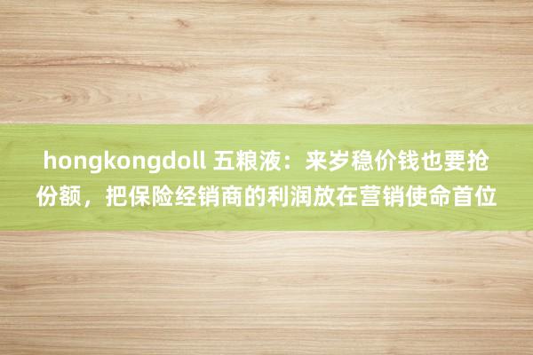 hongkongdoll 五粮液：来岁稳价钱也要抢份额，把保险经销商的利润放在营销使命首位