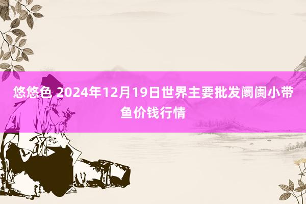 悠悠色 2024年12月19日世界主要批发阛阓小带鱼价钱行情