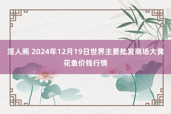 淫人阁 2024年12月19日世界主要批发商场大黄花鱼价钱行情