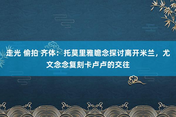 走光 偷拍 齐体：托莫里雅瞻念探讨离开米兰，尤文念念复刻卡卢卢的交往