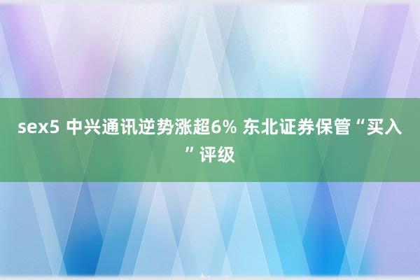 sex5 中兴通讯逆势涨超6% 东北证券保管“买入”评级