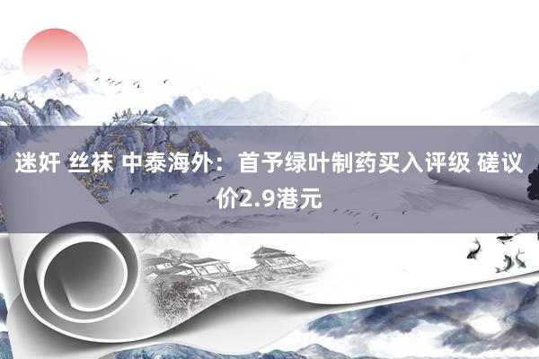 迷奸 丝袜 中泰海外：首予绿叶制药买入评级 磋议价2.9港元