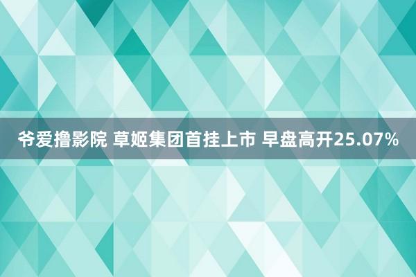 爷爱撸影院 草姬集团首挂上市 早盘高开25.07%