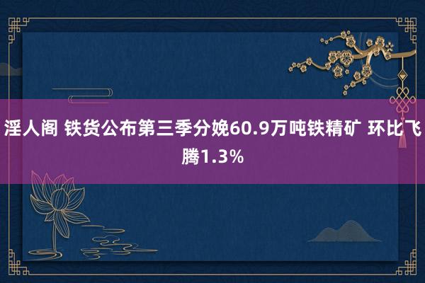 淫人阁 铁货公布第三季分娩60.9万吨铁精矿 环比飞腾1.3%