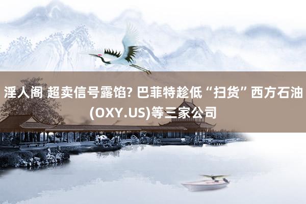 淫人阁 超卖信号露馅? 巴菲特趁低“扫货”西方石油(OXY.US)等三家公司