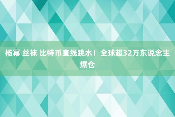 杨幂 丝袜 比特币直线跳水！全球超32万东说念主爆仓