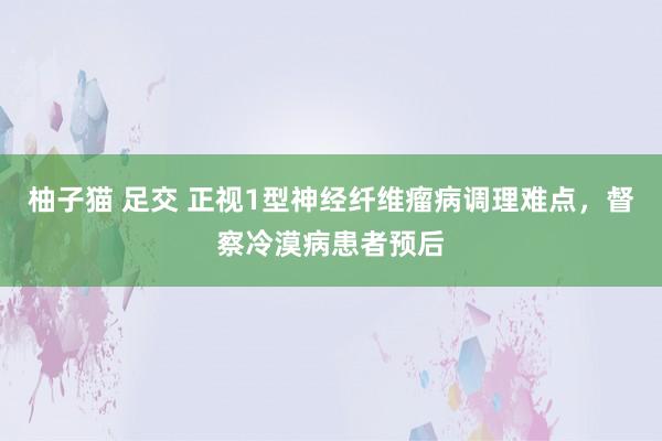 柚子猫 足交 正视1型神经纤维瘤病调理难点，督察冷漠病患者预后