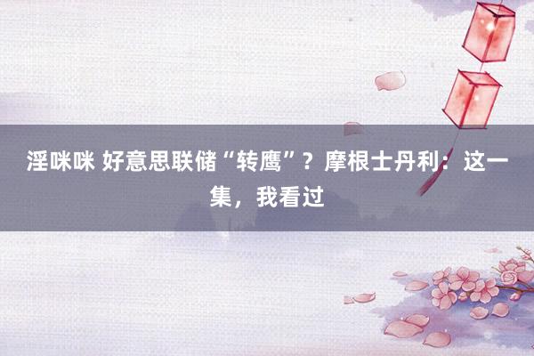 淫咪咪 好意思联储“转鹰”？摩根士丹利：这一集，我看过