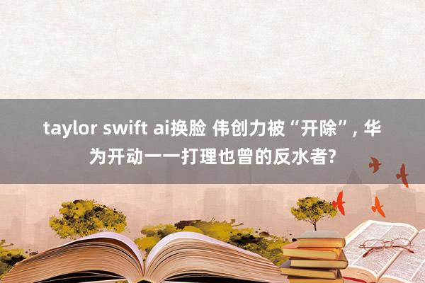 taylor swift ai换脸 伟创力被“开除”， 华为开动一一打理也曾的反水者?