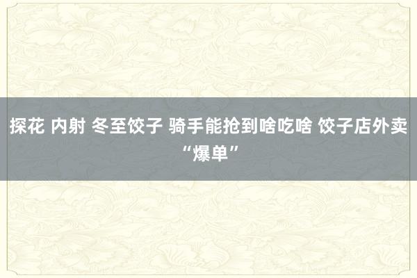 探花 内射 冬至饺子 骑手能抢到啥吃啥 饺子店外卖“爆单”