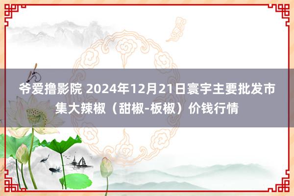 爷爱撸影院 2024年12月21日寰宇主要批发市集大辣椒（甜椒-板椒）价钱行情