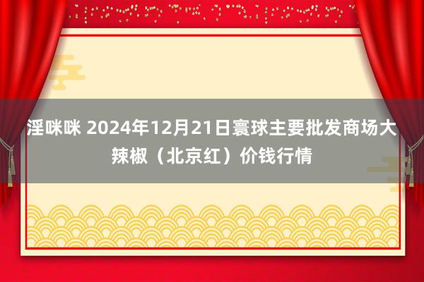 淫咪咪 2024年12月21日寰球主要批发商场大辣椒（北京红）价钱行情