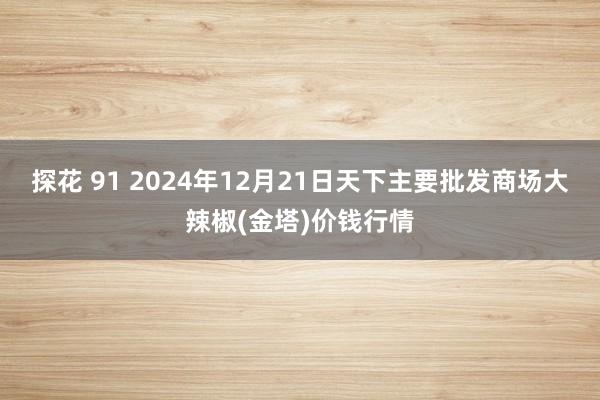 探花 91 2024年12月21日天下主要批发商场大辣椒(金塔)价钱行情