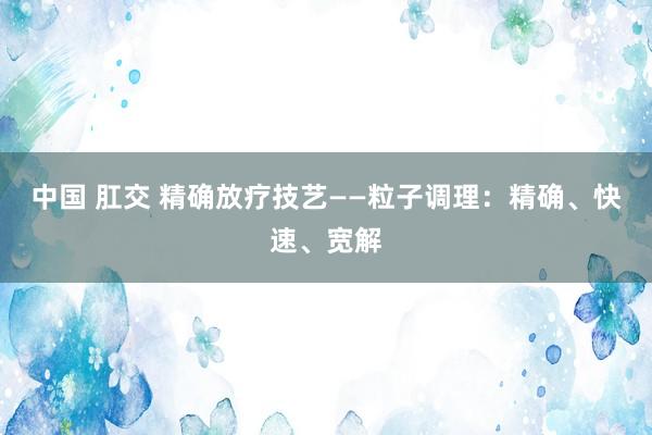 中国 肛交 精确放疗技艺——粒子调理：精确、快速、宽解