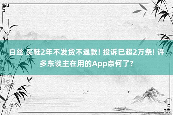 白丝 买鞋2年不发货不退款! 投诉已超2万条! 许多东谈主在用的App奈何了?