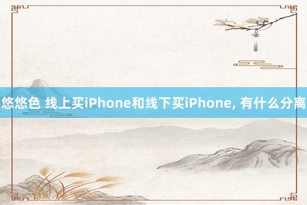 悠悠色 线上买iPhone和线下买iPhone， 有什么分离