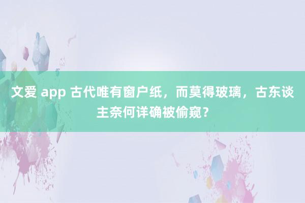 文爱 app 古代唯有窗户纸，而莫得玻璃，古东谈主奈何详确被偷窥？